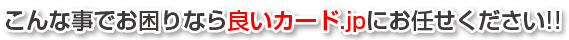 こんなことでお困りなら良いカード.jpにお任せ下さい!